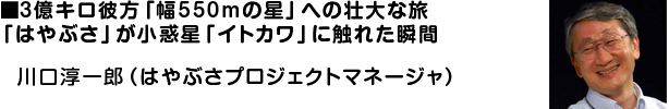■3億キロ彼方「幅550mの星」への壮大な旅/「はやぶさ」が小惑星「イトカワ」に触れた瞬間
川口淳一郎(はやぶさプロジェクトマネージャ)