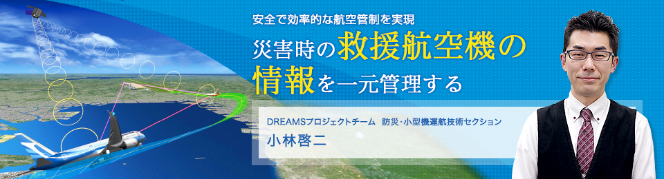 災害時の救援航空機の情報を一元管理する DREAMSプロジェクトチーム 防災・小型機運航技術セクション 小林啓二