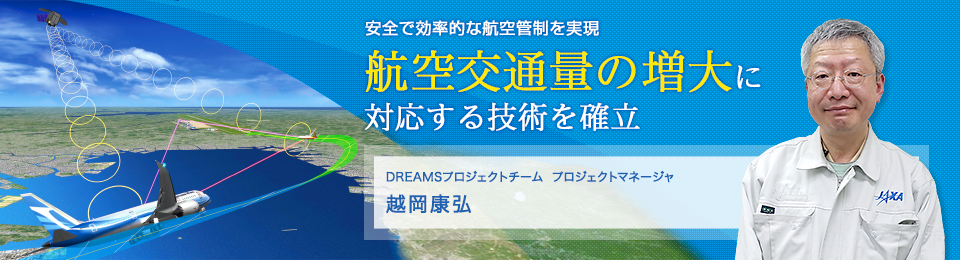 航空交通量の増大に対応する技術を確立 DREAMSプロジェクトチーム プロジェクトマネージャ 越岡康弘