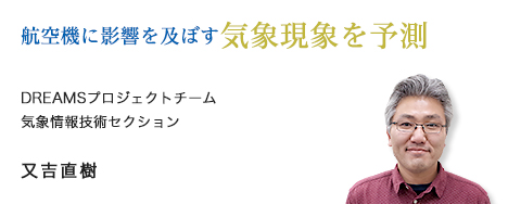 航空機に影響を及ぼす気象現象を予測 DREAMSプロジェクトチーム 気象情報技術セクション 又吉直樹